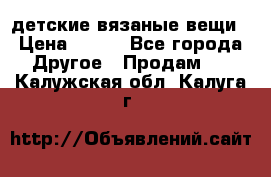 детские вязаные вещи › Цена ­ 500 - Все города Другое » Продам   . Калужская обл.,Калуга г.